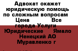 Адвокат окажет юридическую помощь по сложным вопросам  › Цена ­ 1 200 - Все города Услуги » Юридические   . Ямало-Ненецкий АО,Муравленко г.